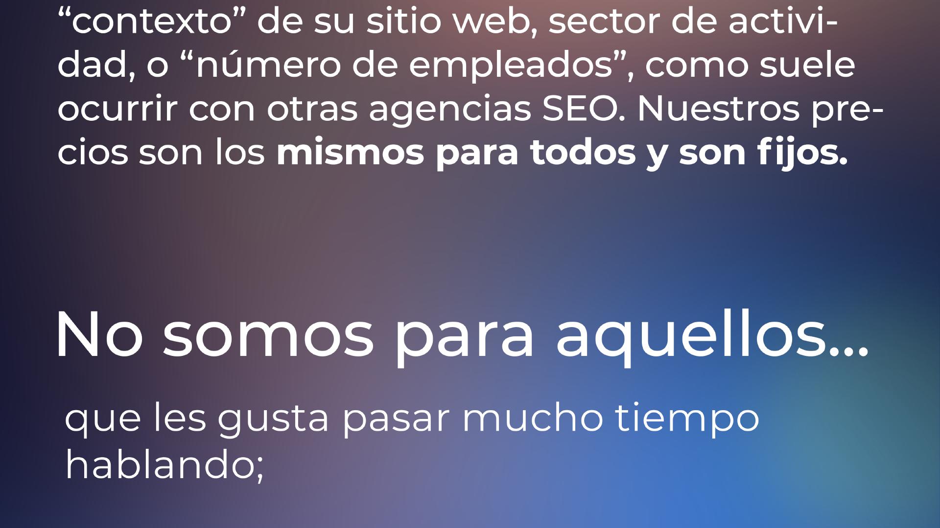 ... no cambiará dependiendo del 'nicho', 'situación' o 'contexto' de su sitio web o industria de negocios, como suele suceder con otras agencias de SEO. Nuestros precios son los mismos para todos y son fijos. No somos adecuados para aquellos a los que les gusta pasar mucho tiempo hablando; ...