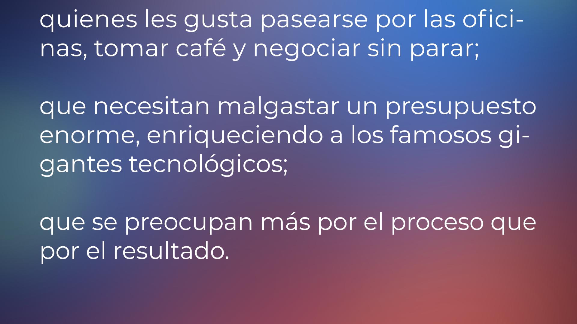 ... a los que les gusta pasearse por las oficinas, tomar café y negociar sin parar; a los que necesitan derrochar un presupuesto enorme, enriqueciendo a los famosos gigantes tecnológicos; a los que les importa más el proceso que el resultado. No somos para quienes la palabrería vacía, la imagen y el alarde son más importantes que los resultados reales.