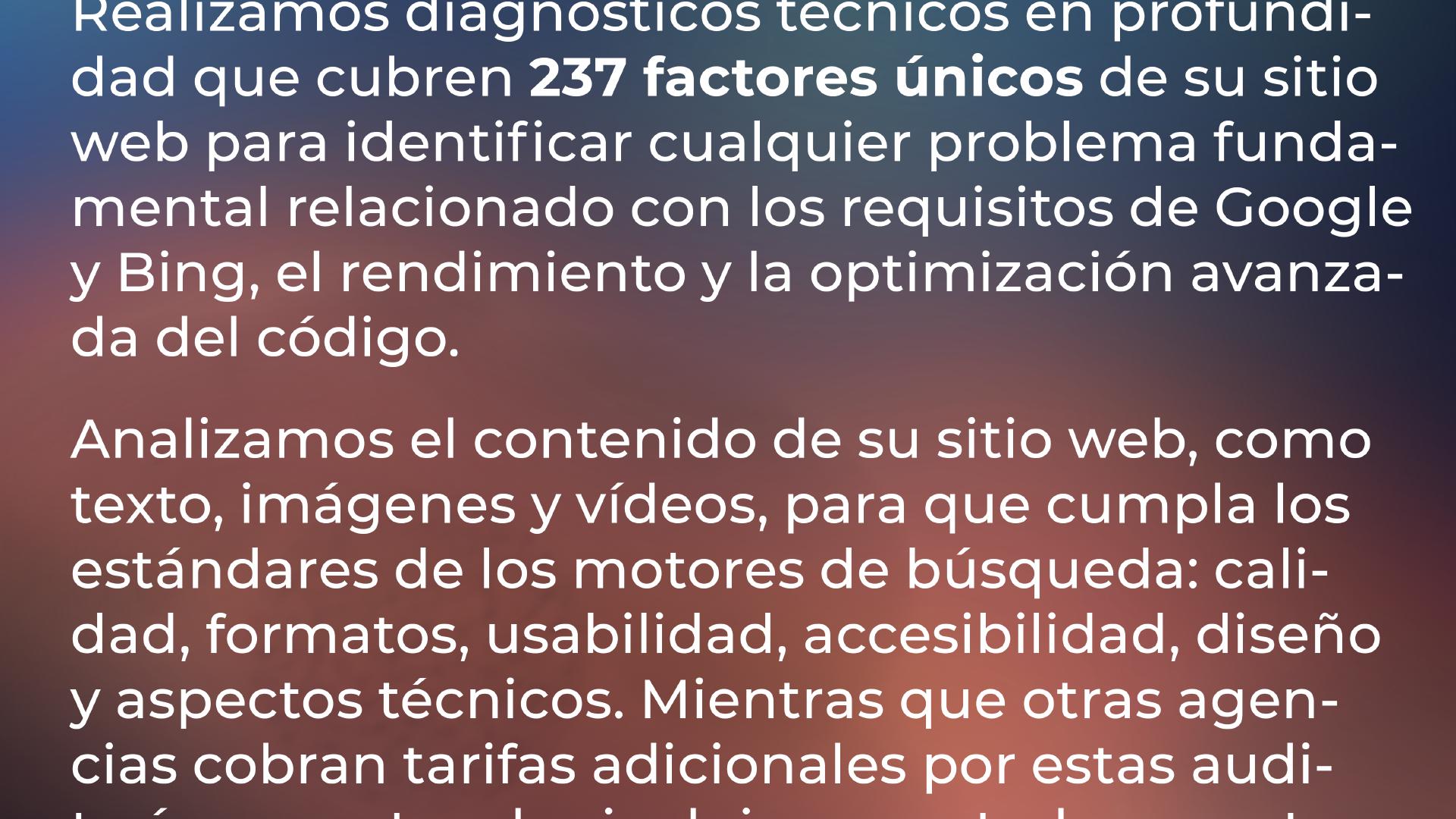 Realizamos diagnósticos técnicos en profundidad que abarcan 237 factores únicos de su sitio web para identificar cualquier problema fundamental relacionado con los requisitos de Google y Bing, el rendimiento y la optimización avanzada del código. Analizamos el contenido de su sitio web, como texto, imágenes y vídeos, para que cumpla los estándares de los motores de búsqueda: calidad, formatos, usabilidad, accesibilidad, diseño y aspectos técnicos. Mientras que otras agencias cobran tarifas adicionales por estas auditorías, nosotros las incluimos en ...