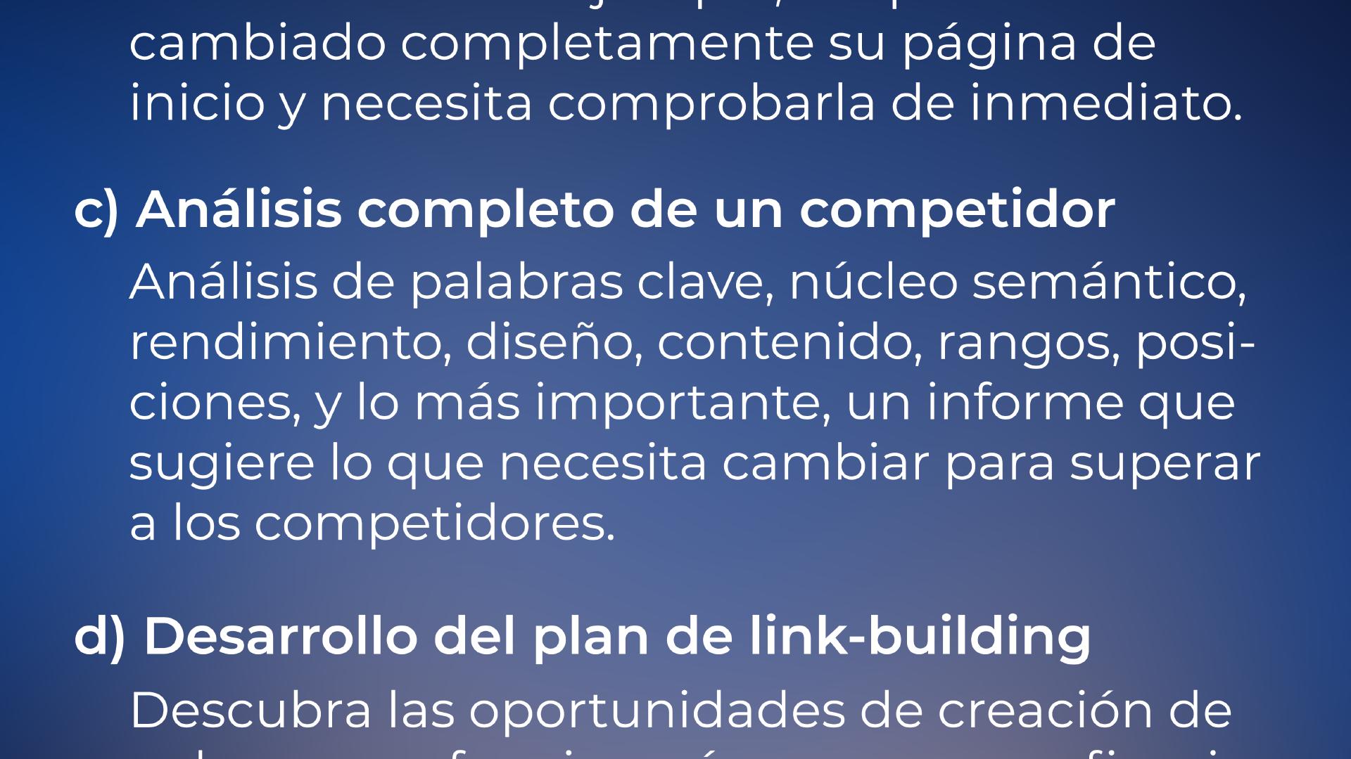 ... cambiado su página principal y necesita comprobarla de inmediato. c) Análisis completo de un competidor: Análisis de palabras clave, núcleo semántico, rendimiento, diseño, contenido, rangos, posiciones, y lo más importante, un informe que sugiere lo que necesita cambiar para superar a los competidores. d) Desarrollo de plan de construcción de enlaces: Descubra las oportunidades de construcción de enlaces que funcionarían más eficazmente, exactamente para su negocio.