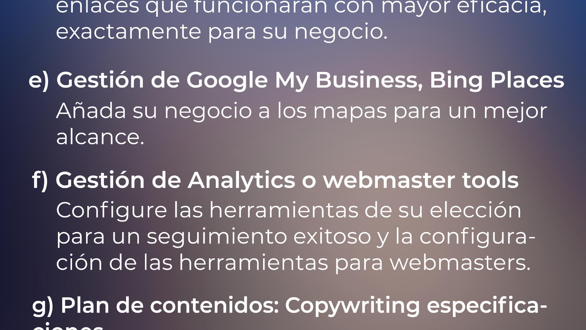 e) Configuración de Google My Business, Bing Places: Añadir su negocio a los mapas para un mejor alcance. f) Analytics o herramientas de configuración para webmasters Configurar las herramientas de su elección para el seguimiento exitoso y configuración de herramientas para webmasters. g) Plan de Contenido - Especificaciones de Redacción: Desarrollar ideas de contenido único y eficaz ...