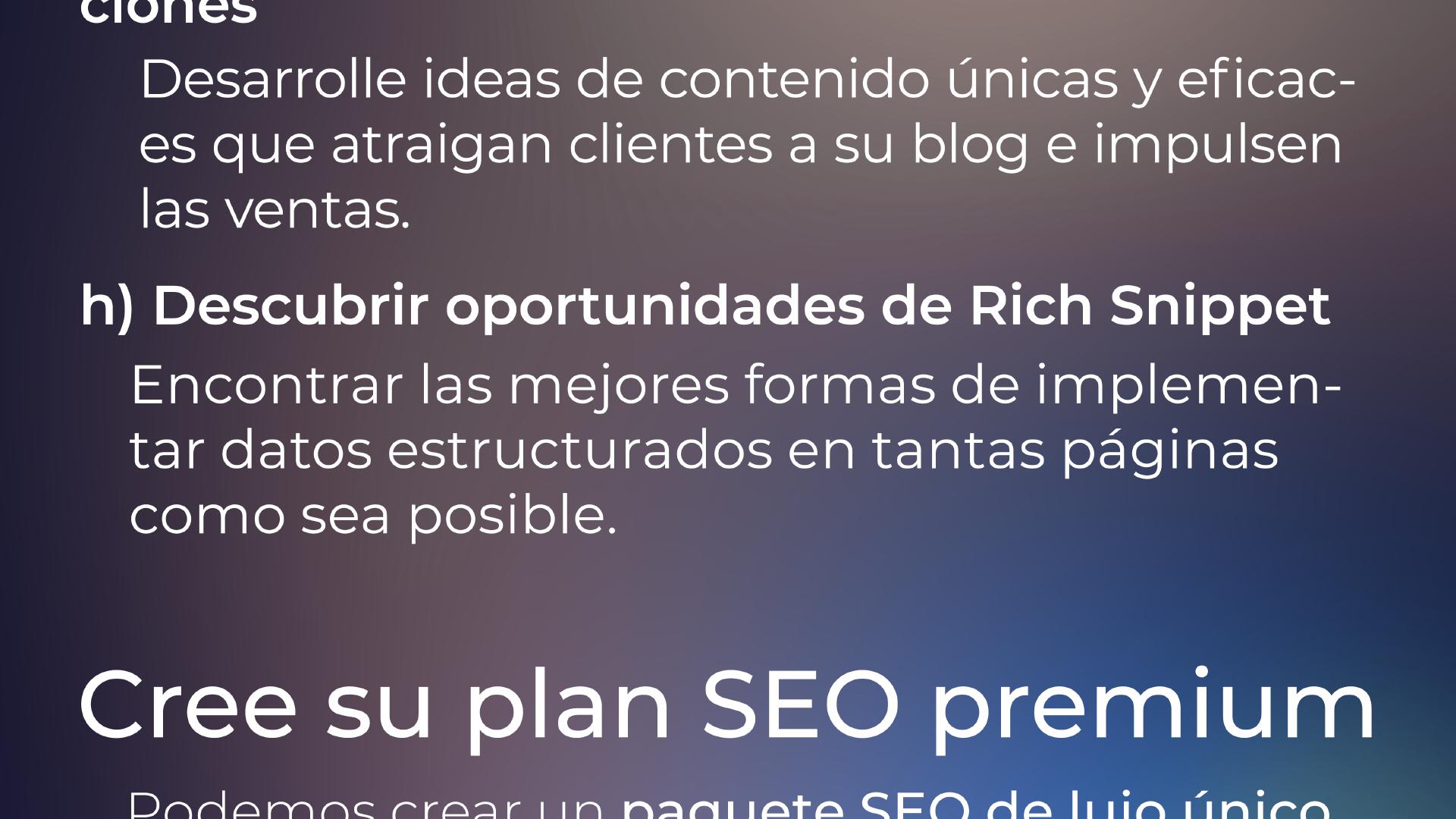 ... que atraigan clientes a su blog e impulsen las ventas. h) Descubrimiento de oportunidades de Rich Snippet Encuentre las mejores maneras de implementar datos estructurados en tantas páginas como sea posible. Cree su plan SEO de lujo.