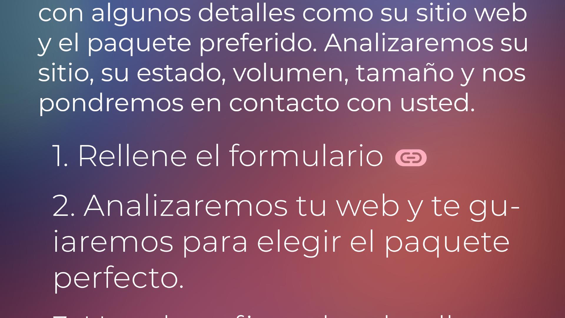 Sólo tiene que rellenar el formulario con algunos detalles como su sitio web y el paquete preferido. Analizaremos su sitio, su estado, volumen, tamaño y nos pondremos en contacto con usted. 1. Rellene el formulario. 2. Analizaremos su sitio web y le guiaremos para elegir el paquete perfecto. 3. 3. Usted confirma los detalles, y después del pago, comenzamos nuestra cooperación exitosa.