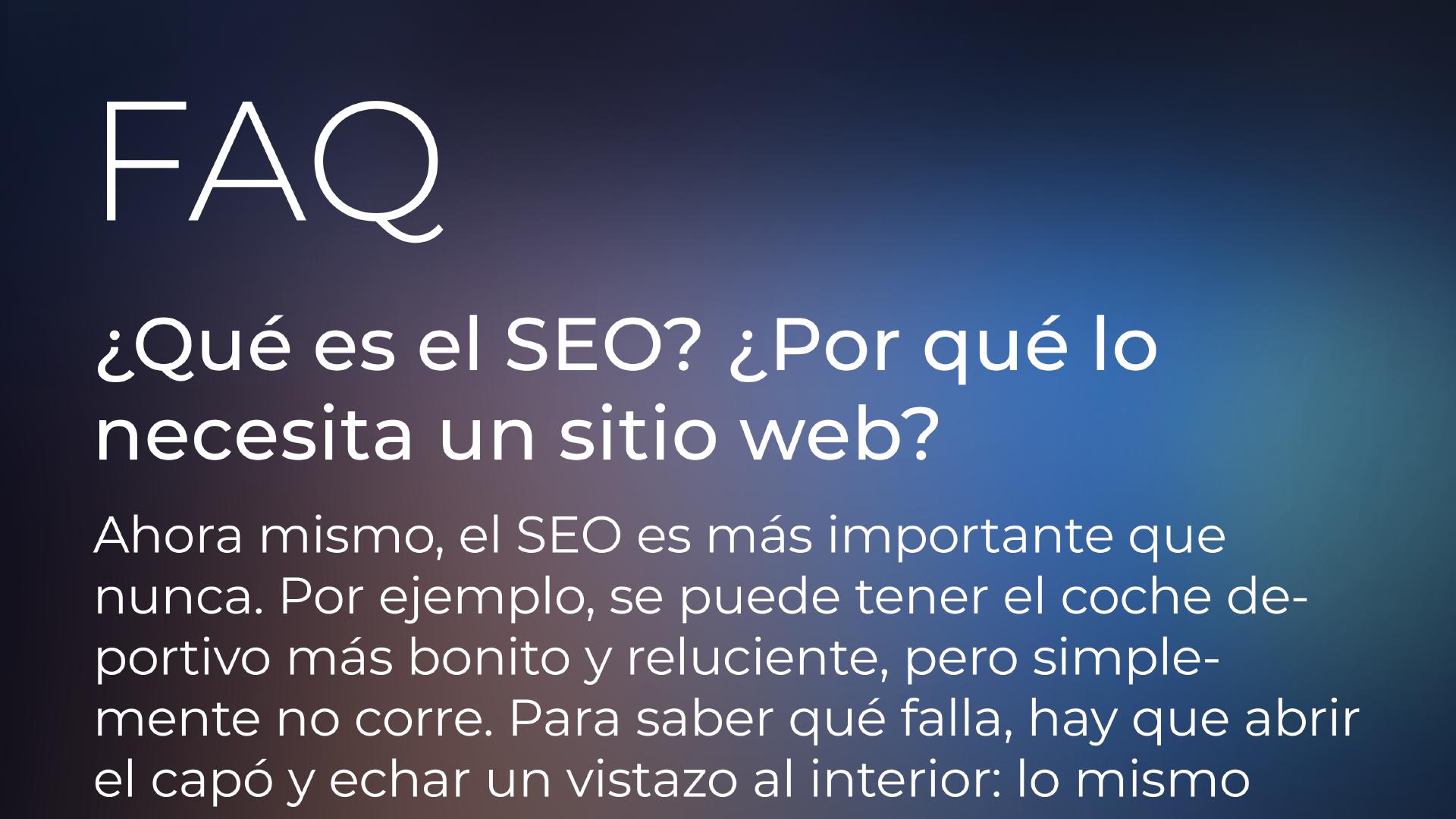 Sección de preguntas frecuentes. ¿Qué es el SEO? ¿Por qué lo necesita un sitio web? | Ahora mismo, el SEO es más importante que nunca. Por ejemplo, puede tener el coche deportivo más bonito y reluciente, pero simplemente no funciona. Para saber qué falla, hay que abrir el capó y echar un vistazo al interior: lo mismo ocurre con el SEO de un sitio web. Puede tener el mejor producto o sitio web del mundo, pero si su sitio web tiene problemas críticos de SEO, lamentablemente todos sus esfuerzos serán en vano y nadie podrá encontrar su sitio web en Google o Bing.