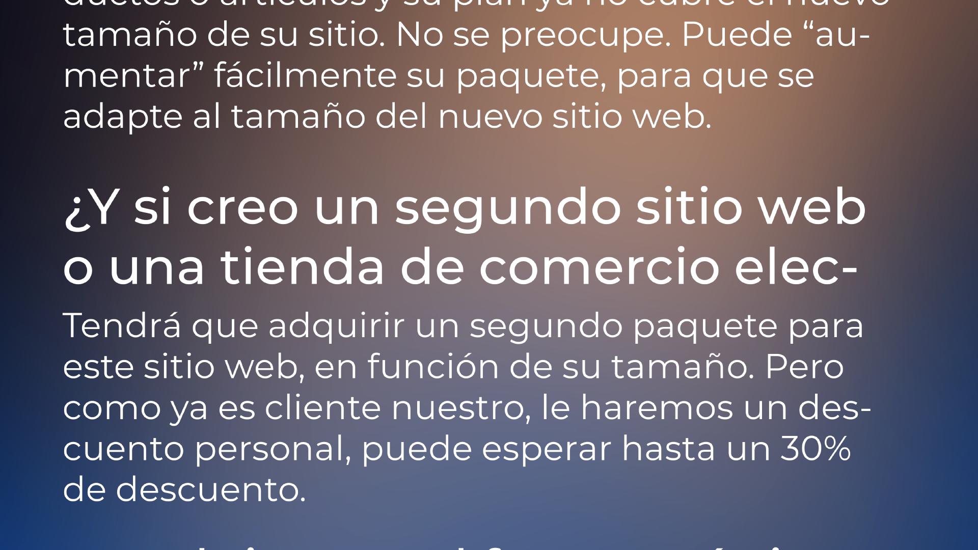 ¿Qué pasa si creo un segundo sitio web o una tienda de comercio electrónico? | Tendrá que adquirir un segundo paquete para este sitio web, en función de su tamaño. Pero como ya es cliente nuestro, le haremos un descuento personal, puede esperar hasta un 30% de descuento.