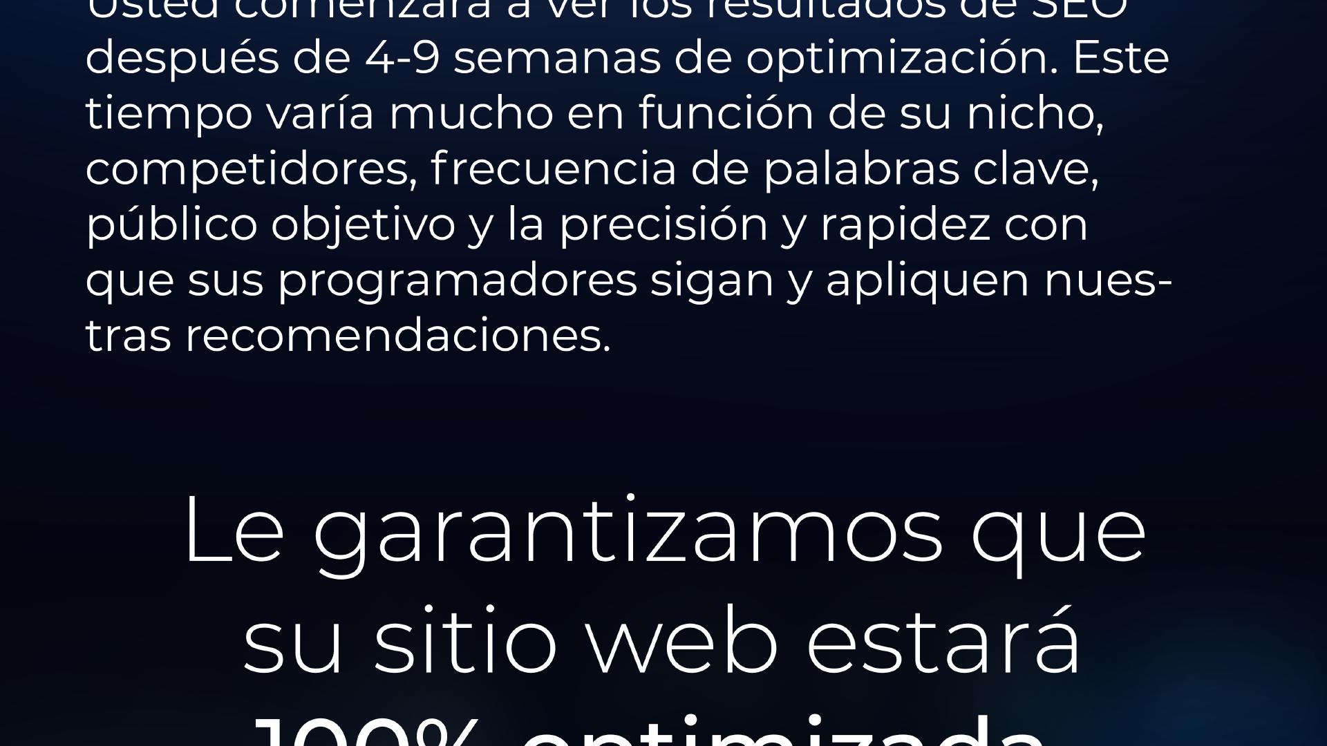 ¿Cuánto tardaré en ver los resultados del SEO de mi sitio web? | Empezará a ver los resultados del SEO después de 3-9 semanas de optimización. Este tiempo varía mucho en función de su nicho, competidores, frecuencia de palabras clave, público objetivo y la precisión y rapidez con la que sus desarrolladores sigan y apliquen nuestras recomendaciones.